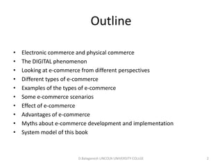 Subject Name Code Credit Hours
FUNDAMENTAL COMPUTER PRINCIPLE & PROGRAMMING
Outline
• Electronic commerce and physical commerce
• The DIGITAL phenomenon
• Looking at e-commerce from different perspectives
• Different types of e-commerce
• Examples of the types of e-commerce
• Some e-commerce scenarios
• Effect of e-commerce
• Advantages of e-commerce
• Myths about e-commerce development and implementation
• System model of this book
D.Balaganesh LINCOLN UNIVERSITY COLLGE 2
 