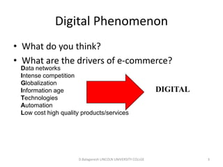 Subject Name Code Credit Hours
FUNDAMENTAL COMPUTER PRINCIPLE & PROGRAMMING
Digital Phenomenon
• What do you think?
• What are the drivers of e-commerce?
D.Balaganesh LINCOLN UNIVERSITY COLLGE 3
Data networks
Intense competition
Globalization
Information age
Technologies
Automation
Low cost high quality products/services
DIGITAL
 