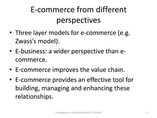 Subject Name Code Credit Hours
FUNDAMENTAL COMPUTER PRINCIPLE & PROGRAMMING
E-commerce from different perspectives
• Three layer models for e-commerce (e.g.
Zwass’s model).
• E-business: a wider perspective than e-
commerce.
• E-commerce improves the value chain.
• E-commerce provides an effective tool for
building, managing and enhancing these
relationships. D.Balaganesh LINCOLN UNIVERSITY COLLGE 5
 