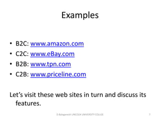 Subject Name Code Credit Hours
FUNDAMENTAL COMPUTER PRINCIPLE & PROGRAMMING
Examples
• B2C: www.amazon.com
• C2C: www.eBay.com
• B2B: www.tpn.com
• C2B: www.priceline.com
Let’s visit these web sites in turn and discuss its
features. D.Balaganesh LINCOLN UNIVERSITY COLLGE 7
 