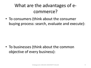 Subject Name Code Credit Hours
FUNDAMENTAL COMPUTER PRINCIPLE & PROGRAMMING
What are the advantages of e-
commerce?
• To consumers (think about the consumer
buying process: search, evaluate and execute):
• To businesses (think about the common
objective of every business):
D.Balaganesh LINCOLN UNIVERSITY COLLGE 9
 