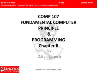 Subject Name
Code
FUNDAMENTAL COMPUTER PRINCIPLE & PROGRAMMING

COMP 107
FUNDAMENTAL COMPUTER
PRINCIPLE
&
PROGRAMMING
Chapter II
By
D.Balaganesh

Credit Hours

 