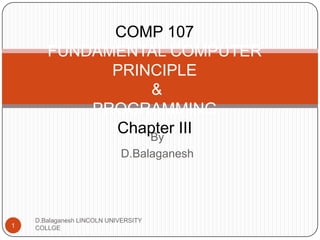 Subject Name
Code
FUNDAMENTAL COMPUTER PRINCIPLE & PROGRAMMING

Credit Hours

COMP 107
FUNDAMENTAL COMPUTER PRINCIPLE
&
PROGRAMMING
By
Chapter III
D.Balaganesh

D.Balaganesh LINCOLN UNIVERSITY COLLGE

1

 