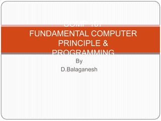 Subject Name
Code
FUNDAMENTAL COMPUTER PRINCIPLE & PROGRAMMING

Credit Hours

COMP 107
FUNDAMENTAL COMPUTER PRINCIPLE &
PROGRAMMING
By
D.Balaganesh

 