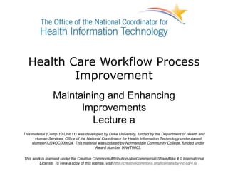 Health Care Workflow Process
Improvement
Maintaining and Enhancing
Improvements
Lecture a
This material (Comp 10 Unit 11) was developed by Duke University, funded by the Department of Health and
Human Services, Office of the National Coordinator for Health Information Technology under Award
Number IU24OC000024. This material was updated by Normandale Community College, funded under
Award Number 90WT0003.
This work is licensed under the Creative Commons Attribution-NonCommercial-ShareAlike 4.0 International
License. To view a copy of this license, visit http://creativecommons.org/licenses/by-nc-sa/4.0/
 