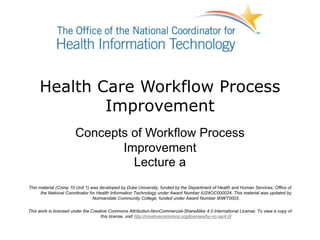 Health Care Workflow Process
Improvement
Concepts of Workflow Process
Improvement
Lecture a
This material (Comp 10 Unit 1) was developed by Duke University, funded by the Department of Health and Human Services, Office of
the National Coordinator for Health Information Technology under Award Number IU24OC000024. This material was updated by
Normandale Community College, funded under Award Number 90WT0003.
This work is licensed under the Creative Commons Attribution-NonCommercial-ShareAlike 4.0 International License. To view a copy of
this license, visit http://creativecommons.org/licenses/by-nc-sa/4.0/
 