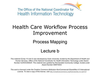 Health Care Workflow Process
Improvement
Process Mapping
Lecture b
This material (Comp 10 Unit 2) was developed by Duke University, funded by the Department of Health and
Human Services, Office of the National Coordinator for Health Information Technology under Award
Number IU24OC000024. This material was updated by Normandale Community College, funded under
Award Number 90WT0003.
This work is licensed under the Creative Commons Attribution-NonCommercial-ShareAlike 4.0 International
License. To view a copy of this license, visit http://creativecommons.org/licenses/by-nc-sa/4.0/
 