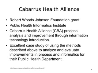 Cabarrus Health Alliance
• Robert Woods Johnson Foundation grant
• Public Health Informatics Institute
• Cabarrus Health Alliance (CBA) process
analysis and improvement through information
technology introduction.
• Excellent case study of using the methods
described above to analyze and evaluate
improvements in process and informatics for
their Public Health Department.
http://www.cabarrushealth.org/CommonGround/
16
 