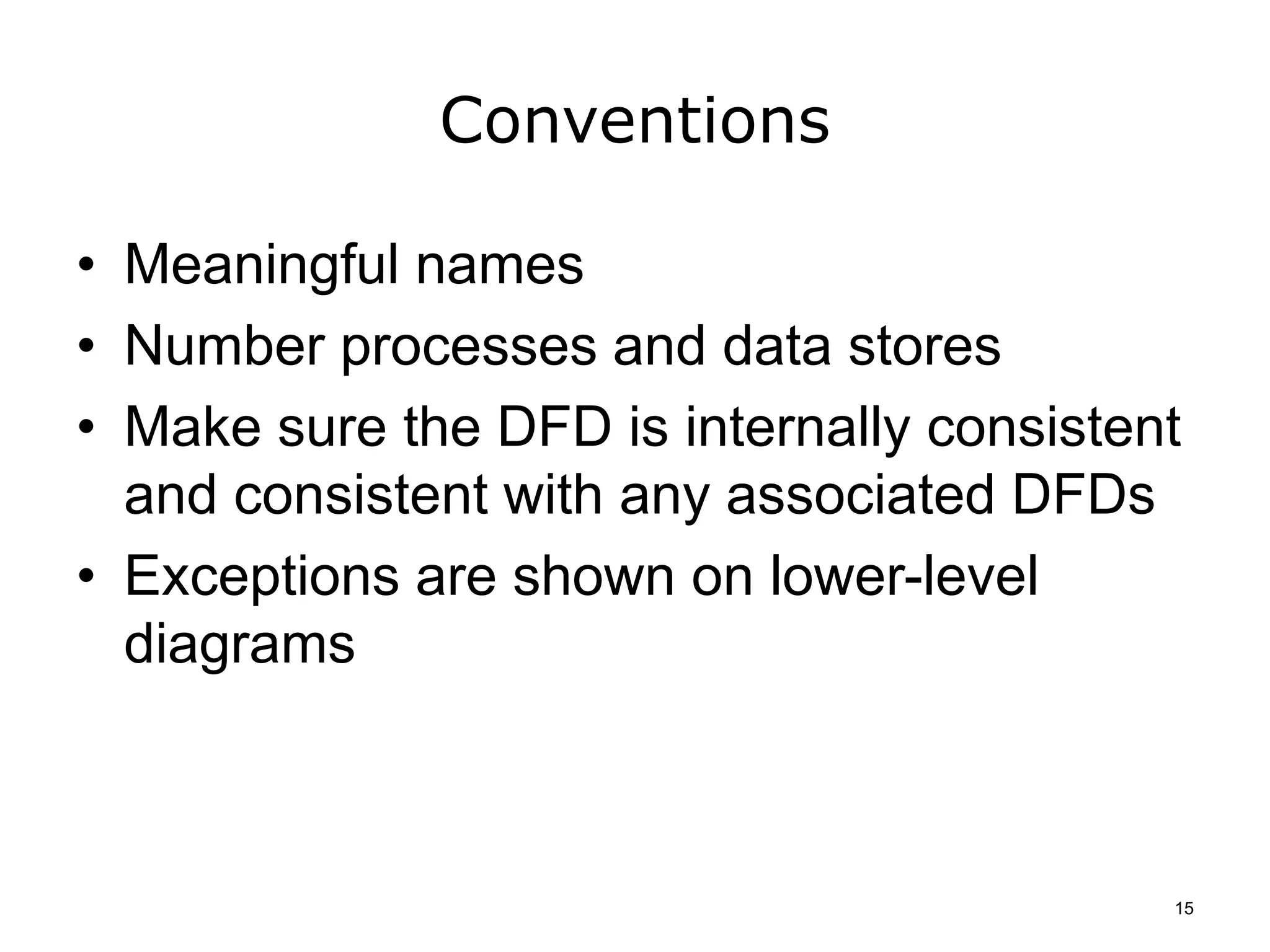 Conventions
• Meaningful names
• Number processes and data stores
• Make sure the DFD is internally consistent
and consistent with any associated DFDs
• Exceptions are shown on lower-level
diagrams
15
 