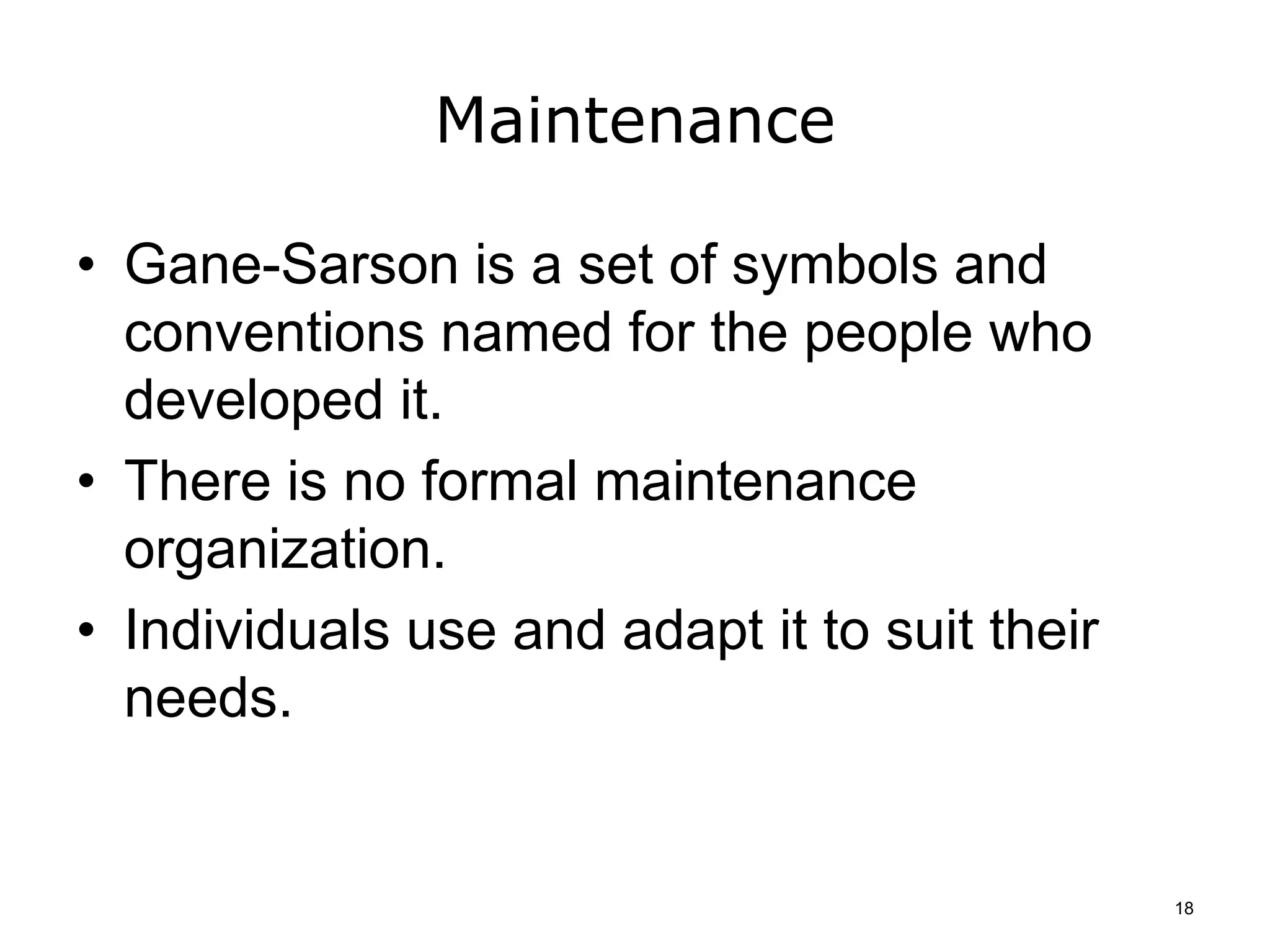 Maintenance
• Gane-Sarson is a set of symbols and
conventions named for the people who
developed it.
• There is no formal maintenance
organization.
• Individuals use and adapt it to suit their
needs.
18
 