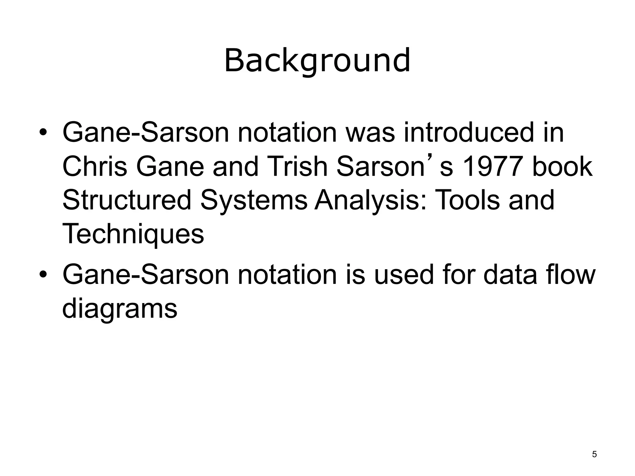 Background
• Gane-Sarson notation was introduced in
Chris Gane and Trish Sarson’s 1977 book
Structured Systems Analysis: Tools and
Techniques
• Gane-Sarson notation is used for data flow
diagrams
5
 