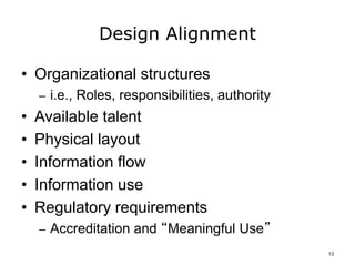 Design Alignment
• Organizational structures
– i.e., Roles, responsibilities, authority
• Available talent
• Physical layout
• Information flow
• Information use
• Regulatory requirements
– Accreditation and “Meaningful Use”
13
 