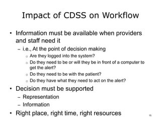 Impact of CDSS on Workflow
• Information must be available when providers
and staff need it
– i.e., At the point of decision making
o Are they logged into the system?
o Do they need to be or will they be in front of a computer to
get the alert?
o Do they need to be with the patient?
o Do they have what they need to act on the alert?
• Decision must be supported
– Representation
– Information
• Right place, right time, right resources 15
 