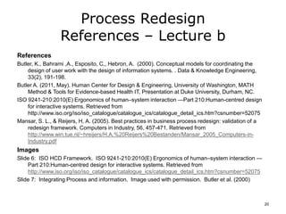 Process Redesign
References – Lecture b
References
Butler, K., Bahrami ,A., Esposito, C,, Hebron, A. (2000). Conceptual models for coordinating the
design of user work with the design of information systems. . Data & Knowledge Engineering,
33(2), 191-198.
Butler A. (2011, May). Human Center for Design & Engineering, University of Washington, MATH
Method & Tools for Evidence-based Health IT, Presentation at Duke University, Durham, NC.
ISO 9241-210:2010(E) Ergonomics of human–system interaction —Part 210:Human-centred design
for interactive systems. Retrieved from
http://www.iso.org/iso/iso_catalogue/catalogue_ics/catalogue_detail_ics.htm?csnumber=52075
Mansar, S. L., & Reijers, H. A. (2005). Best practices in business process redesign: validation of a
redesign framework. Computers in Industry, 56, 457-471. Retrieved from
http://www.win.tue.nl/~hreijers/H.A.%20Reijers%20Bestanden/Mansar_2005_Computers-in-
Industry.pdf
Images
Slide 6: ISO HCD Framework. ISO 9241-210:2010(E) Ergonomics of human–system interaction —
Part 210:Human-centred design for interactive systems. Retrieved from
http://www.iso.org/iso/iso_catalogue/catalogue_ics/catalogue_detail_ics.htm?csnumber=52075
Slide 7: Integrating Process and information. Image used with permission. Butler et al. (2000)
20
 
