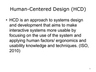 Human-Centered Design (HCD)
• HCD is an approach to systems design
and development that aims to make
interactive systems more usable by
focusing on the use of the system and
applying human factors/ ergonomics and
usability knowledge and techniques. (ISO,
2010)
3
 