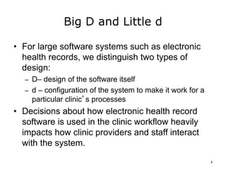 Big D and Little d
• For large software systems such as electronic
health records, we distinguish two types of
design:
– D– design of the software itself
– d – configuration of the system to make it work for a
particular clinic’s processes
• Decisions about how electronic health record
software is used in the clinic workflow heavily
impacts how clinic providers and staff interact
with the system.
4
 