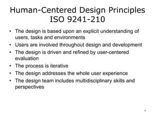 Human-Centered Design Principles
ISO 9241-210
• The design is based upon an explicit understanding of
users, tasks and environments
• Users are involved throughout design and development
• The design is driven and refined by user-centered
evaluation
• The process is iterative
• The design addresses the whole user experience
• The design team includes multidisciplinary skills and
perspectives
5
 