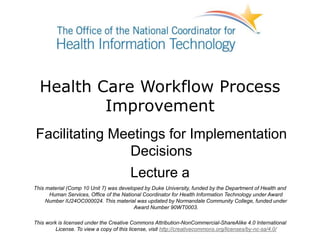 Health Care Workflow Process
Improvement
Facilitating Meetings for Implementation
Decisions
Lecture a
This material (Comp 10 Unit 7) was developed by Duke University, funded by the Department of Health and
Human Services, Office of the National Coordinator for Health Information Technology under Award
Number IU24OC000024. This material was updated by Normandale Community College, funded under
Award Number 90WT0003.
This work is licensed under the Creative Commons Attribution-NonCommercial-ShareAlike 4.0 International
License. To view a copy of this license, visit http://creativecommons.org/licenses/by-nc-sa/4.0/
 