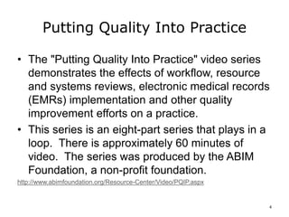 Putting Quality Into Practice
• The "Putting Quality Into Practice" video series
demonstrates the effects of workflow, resource
and systems reviews, electronic medical records
(EMRs) implementation and other quality
improvement efforts on a practice.
• This series is an eight-part series that plays in a
loop. There is approximately 60 minutes of
video. The series was produced by the ABIM
Foundation, a non-profit foundation.
http://www.abimfoundation.org/Resource-Center/Video/PQIP.aspx
4
 