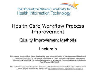 Health Care Workflow Process
Improvement
Quality Improvement Methods
Lecture b
This material (Comp 10 Unit 8) was developed by Duke University, funded by the Department of Health and
Human Services, Office of the National Coordinator for Health Information Technology under Award
Number IU24OC000024. This material was updated by Normandale Community College, funded under
Award Number 90WT0003.
This work is licensed under the Creative Commons Attribution-NonCommercial-ShareAlike 4.0 International
License. To view a copy of this license, visit http://creativecommons.org/licenses/by-nc-sa/4.0/
 