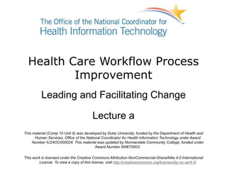 Health Care Workflow Process
Improvement
Leading and Facilitating Change
Lecture a
This material (Comp 10 Unit 9) was developed by Duke University, funded by the Department of Health and
Human Services, Office of the National Coordinator for Health Information Technology under Award
Number IU24OC000024. This material was updated by Normandale Community College, funded under
Award Number 90WT0003.
This work is licensed under the Creative Commons Attribution-NonCommercial-ShareAlike 4.0 International
License. To view a copy of this license, visit http://creativecommons.org/licenses/by-nc-sa/4.0/
 