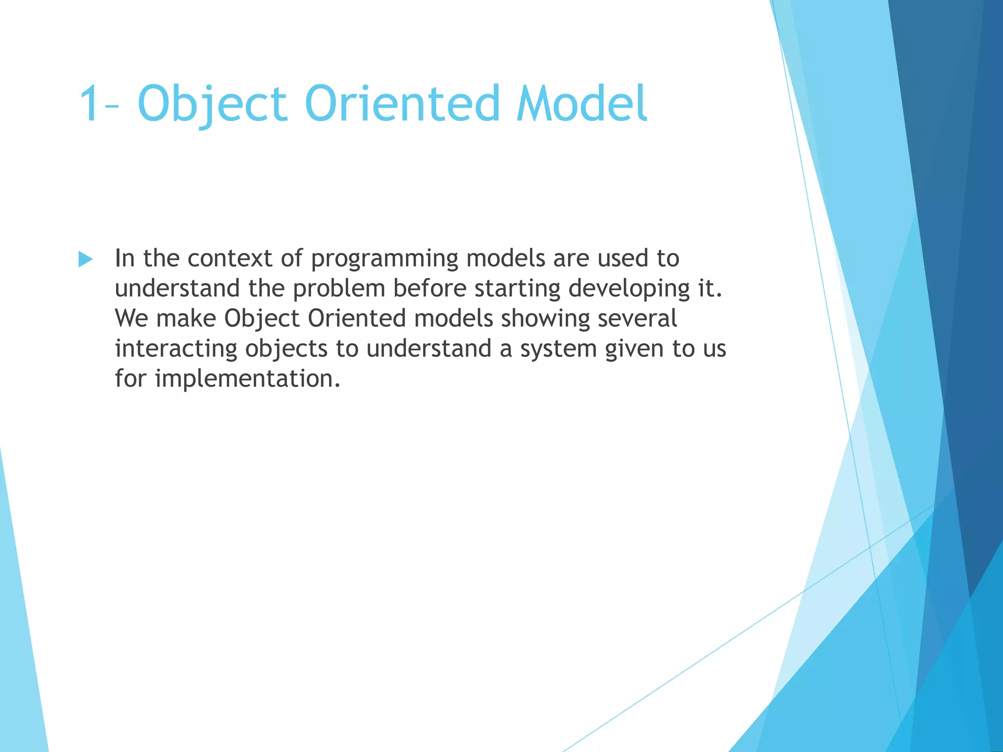 1– Object Oriented Model
 In the context of programming models are used to
understand the problem before starting developing it.
We make Object Oriented models showing several
interacting objects to understand a system given to us
for implementation.
 