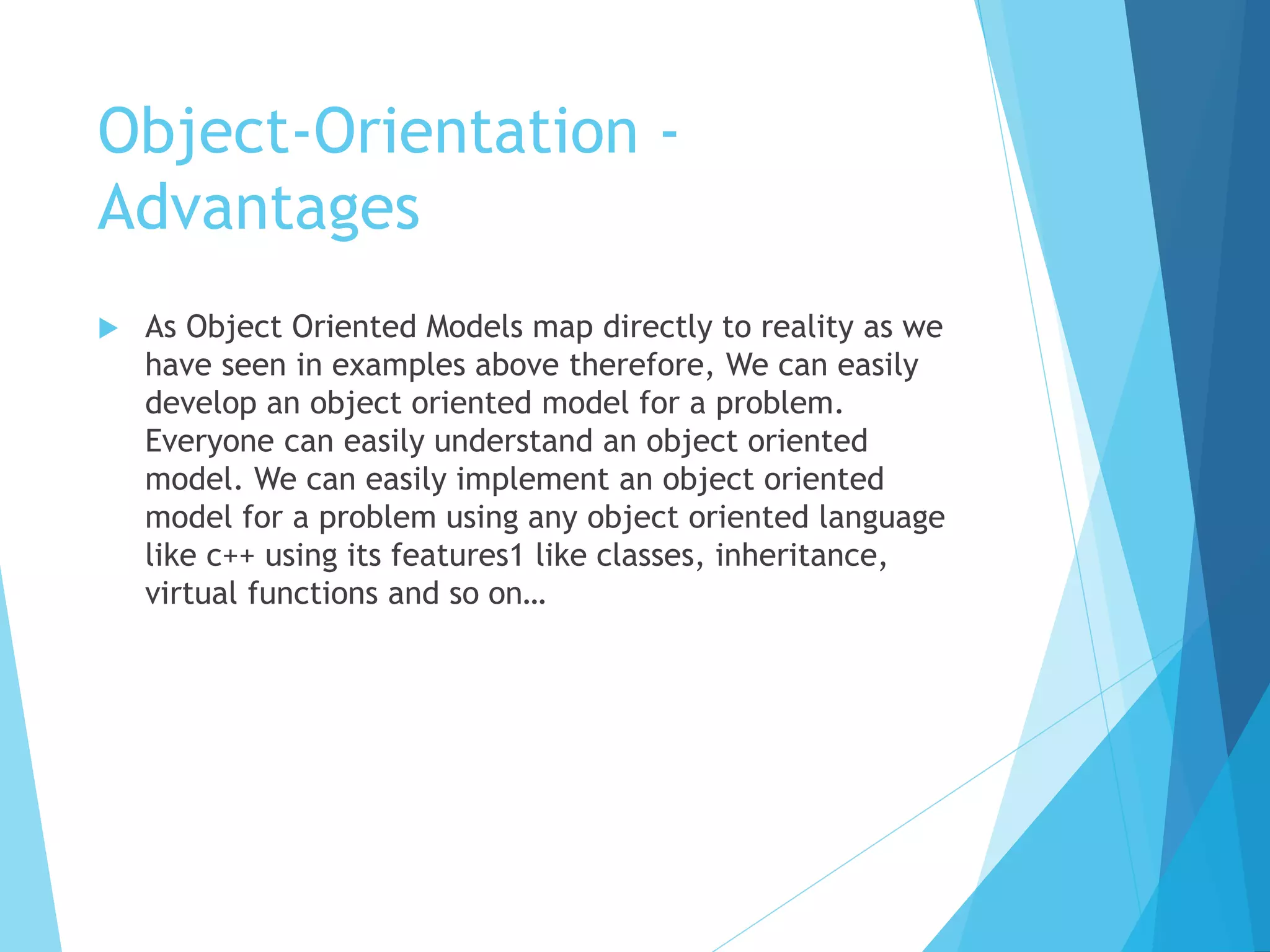 Object-Orientation -
Advantages
 As Object Oriented Models map directly to reality as we
have seen in examples above therefore, We can easily
develop an object oriented model for a problem.
Everyone can easily understand an object oriented
model. We can easily implement an object oriented
model for a problem using any object oriented language
like c++ using its features1 like classes, inheritance,
virtual functions and so on…
 