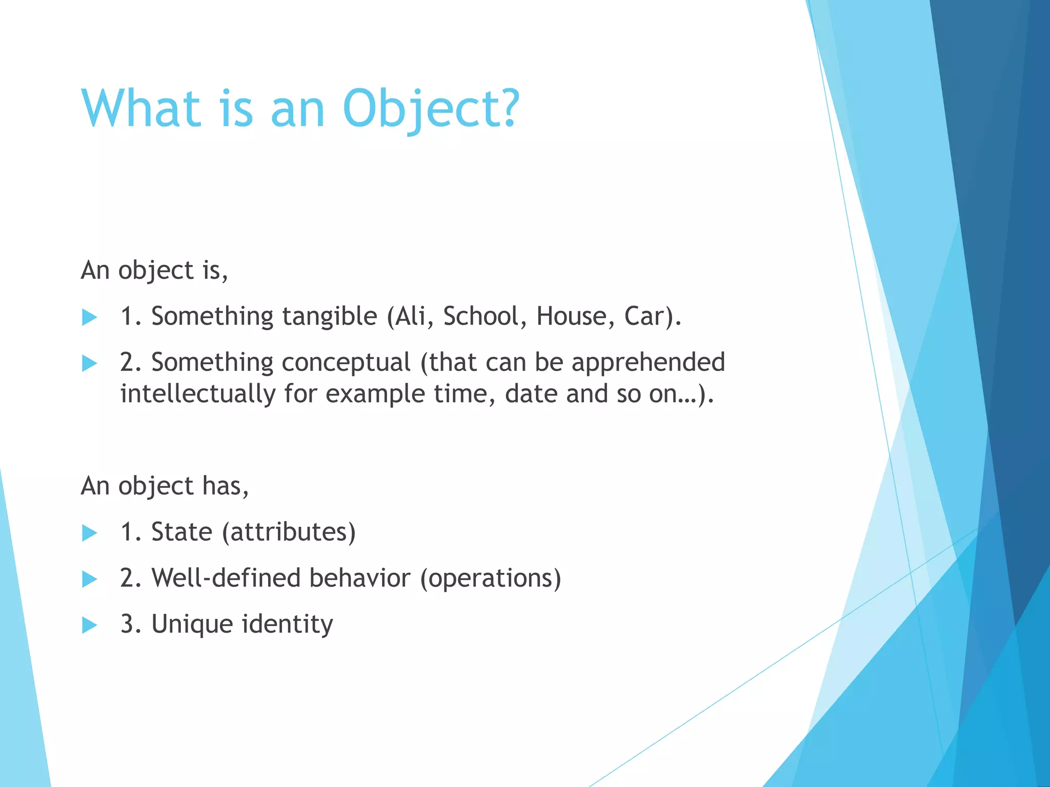 What is an Object?
An object is,
 1. Something tangible (Ali, School, House, Car).
 2. Something conceptual (that can be apprehended
intellectually for example time, date and so on…).
An object has,
 1. State (attributes)
 2. Well-defined behavior (operations)
 3. Unique identity
 
