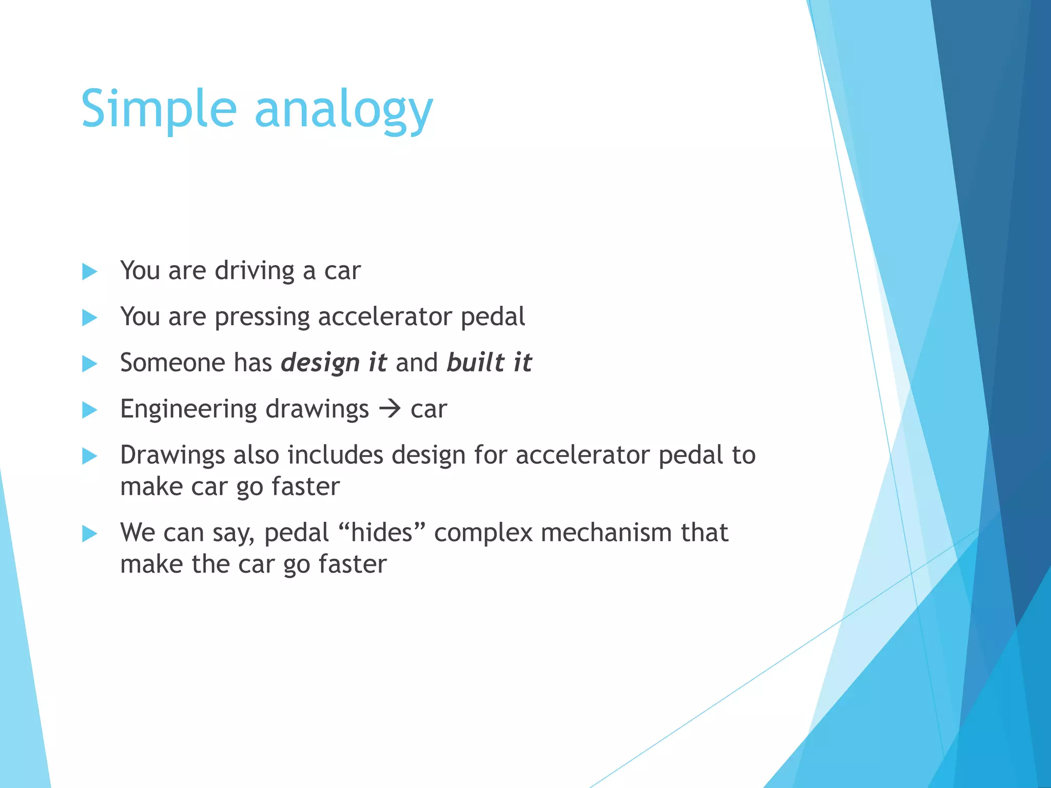 Simple analogy
 You are driving a car
 You are pressing accelerator pedal
 Someone has design it and built it
 Engineering drawings  car
 Drawings also includes design for accelerator pedal to
make car go faster
 We can say, pedal “hides” complex mechanism that
make the car go faster
 