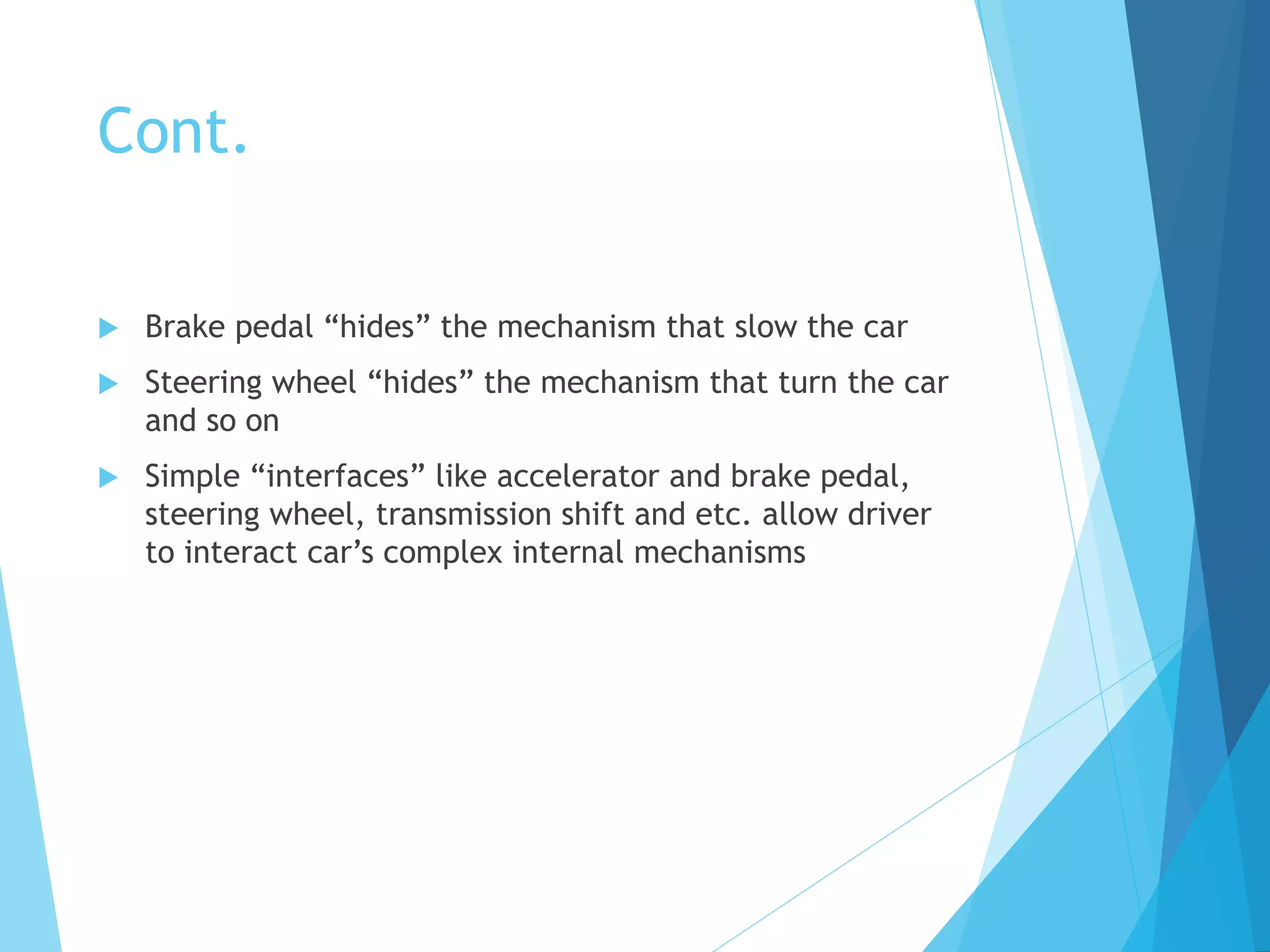 Cont.
 Brake pedal “hides” the mechanism that slow the car
 Steering wheel “hides” the mechanism that turn the car
and so on
 Simple “interfaces” like accelerator and brake pedal,
steering wheel, transmission shift and etc. allow driver
to interact car’s complex internal mechanisms
 