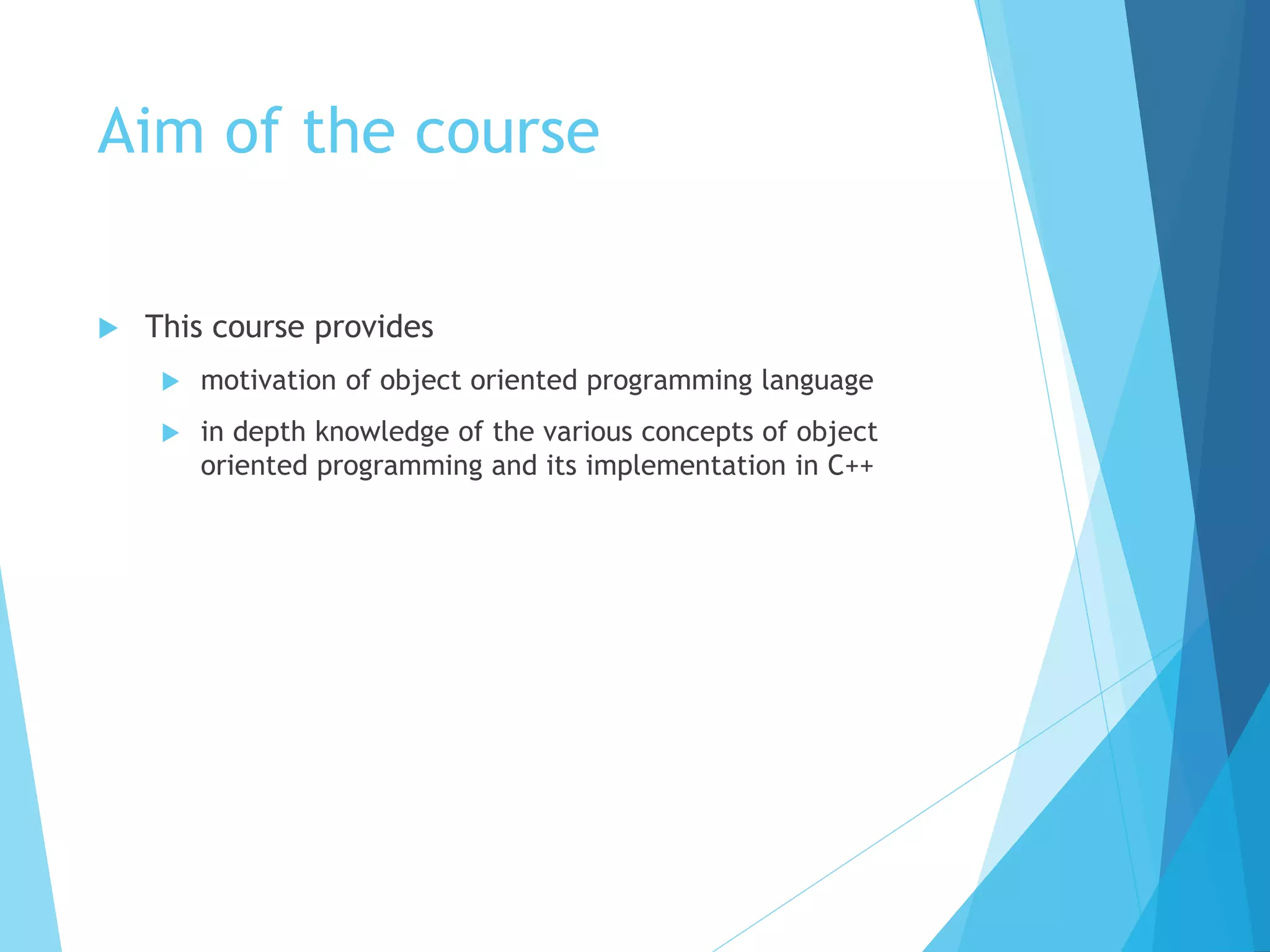 Aim of the course
 This course provides
 motivation of object oriented programming language
 in depth knowledge of the various concepts of object
oriented programming and its implementation in C++
 
