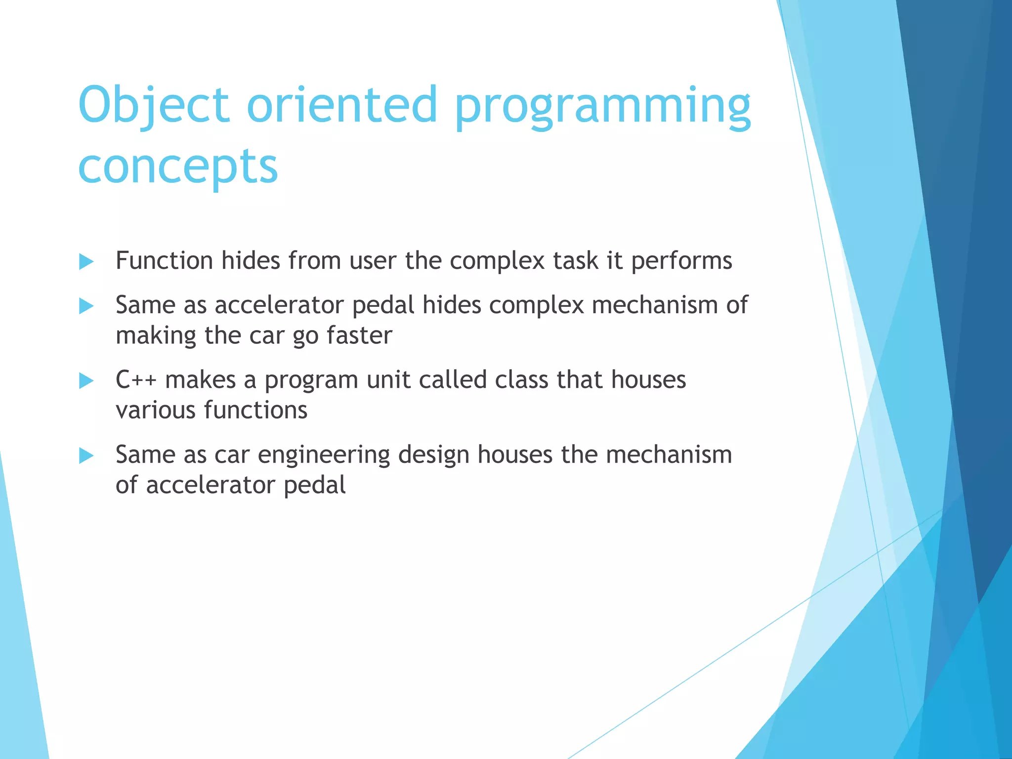 Object oriented programming
concepts
 Function hides from user the complex task it performs
 Same as accelerator pedal hides complex mechanism of
making the car go faster
 C++ makes a program unit called class that houses
various functions
 Same as car engineering design houses the mechanism
of accelerator pedal
 