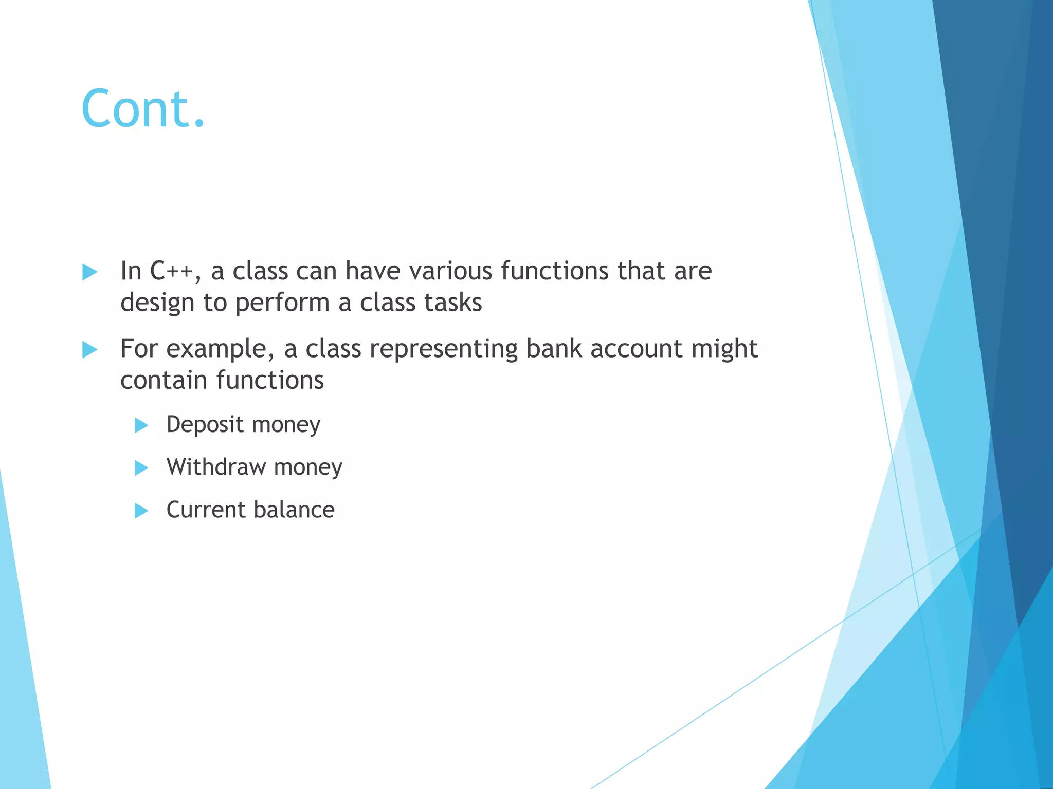 Cont.
 In C++, a class can have various functions that are
design to perform a class tasks
 For example, a class representing bank account might
contain functions
 Deposit money
 Withdraw money
 Current balance
 