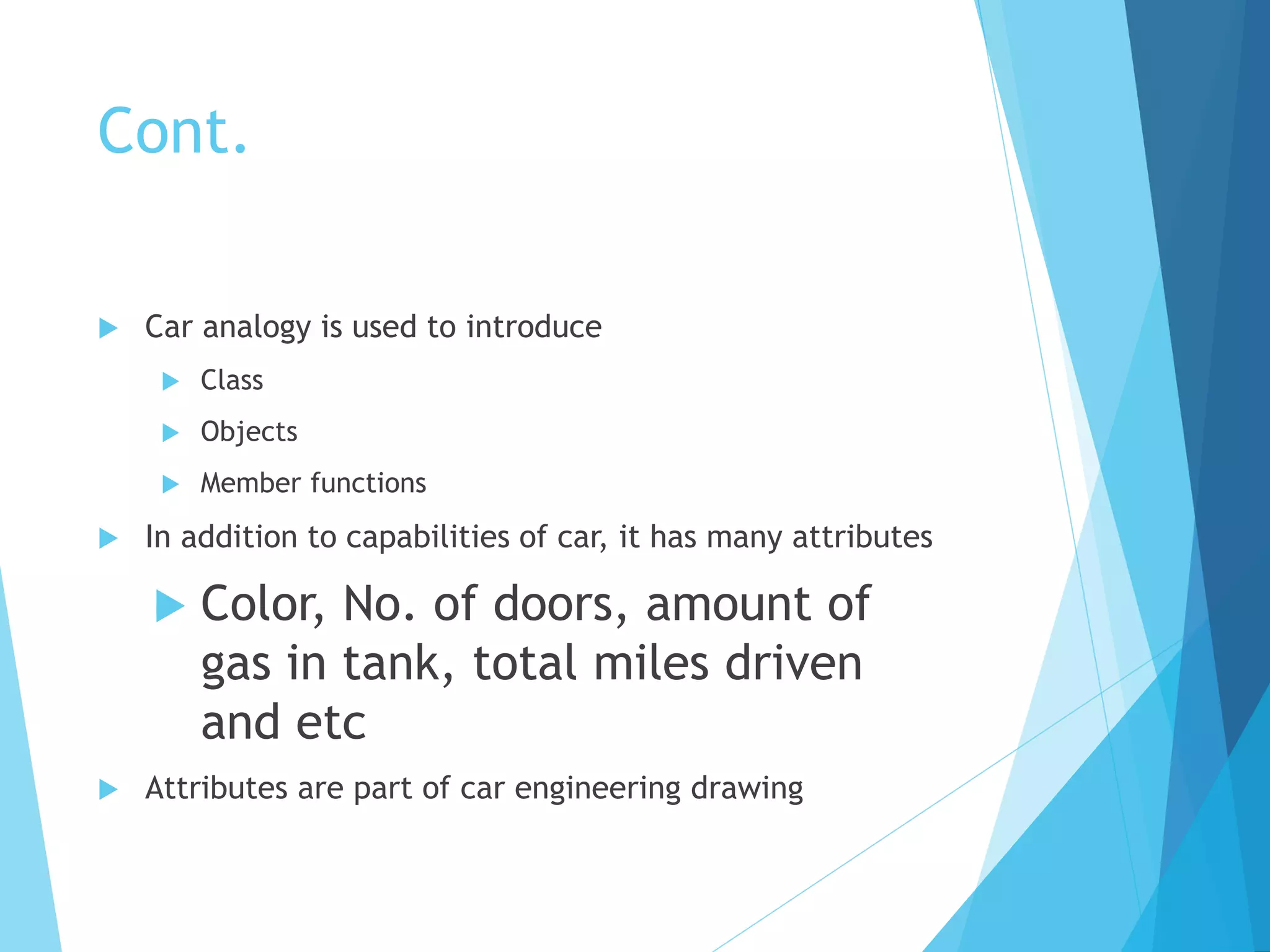 Cont.
 Car analogy is used to introduce
 Class
 Objects
 Member functions
 In addition to capabilities of car, it has many attributes
 Color, No. of doors, amount of
gas in tank, total miles driven
and etc
 Attributes are part of car engineering drawing
 