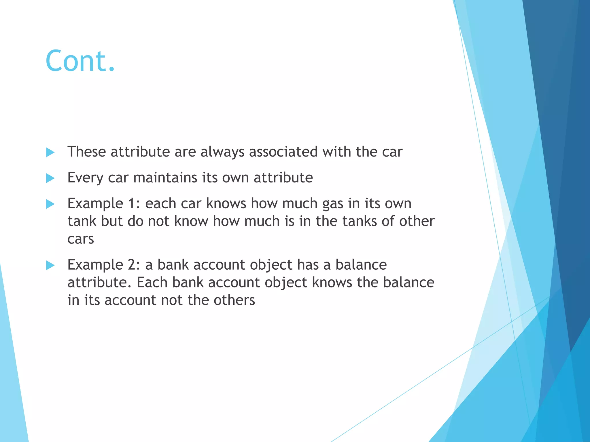Cont.
 These attribute are always associated with the car
 Every car maintains its own attribute
 Example 1: each car knows how much gas in its own
tank but do not know how much is in the tanks of other
cars
 Example 2: a bank account object has a balance
attribute. Each bank account object knows the balance
in its account not the others
 