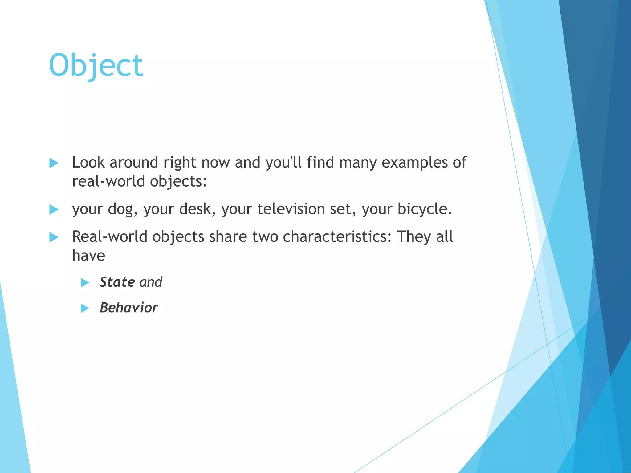Object
 Look around right now and you'll find many examples of
real-world objects:
 your dog, your desk, your television set, your bicycle.
 Real-world objects share two characteristics: They all
have
 State and
 Behavior
 