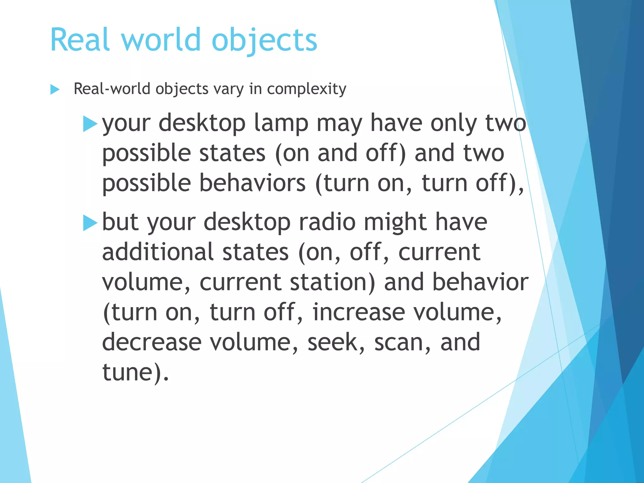 Real world objects
 Real-world objects vary in complexity
your desktop lamp may have only two
possible states (on and off) and two
possible behaviors (turn on, turn off),
but your desktop radio might have
additional states (on, off, current
volume, current station) and behavior
(turn on, turn off, increase volume,
decrease volume, seek, scan, and
tune).
 