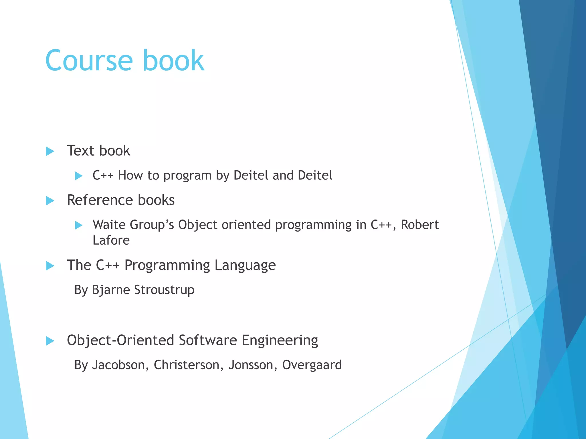 Course book
 Text book
 C++ How to program by Deitel and Deitel
 Reference books
 Waite Group’s Object oriented programming in C++, Robert
Lafore
 The C++ Programming Language
By Bjarne Stroustrup
 Object-Oriented Software Engineering
By Jacobson, Christerson, Jonsson, Overgaard
 