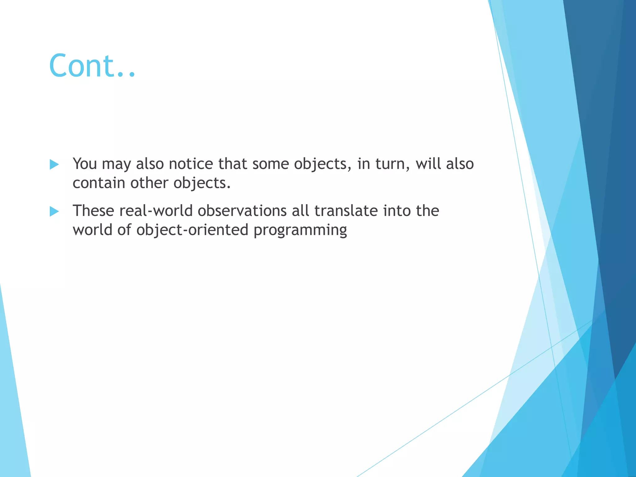 Cont..
 You may also notice that some objects, in turn, will also
contain other objects.
 These real-world observations all translate into the
world of object-oriented programming
 