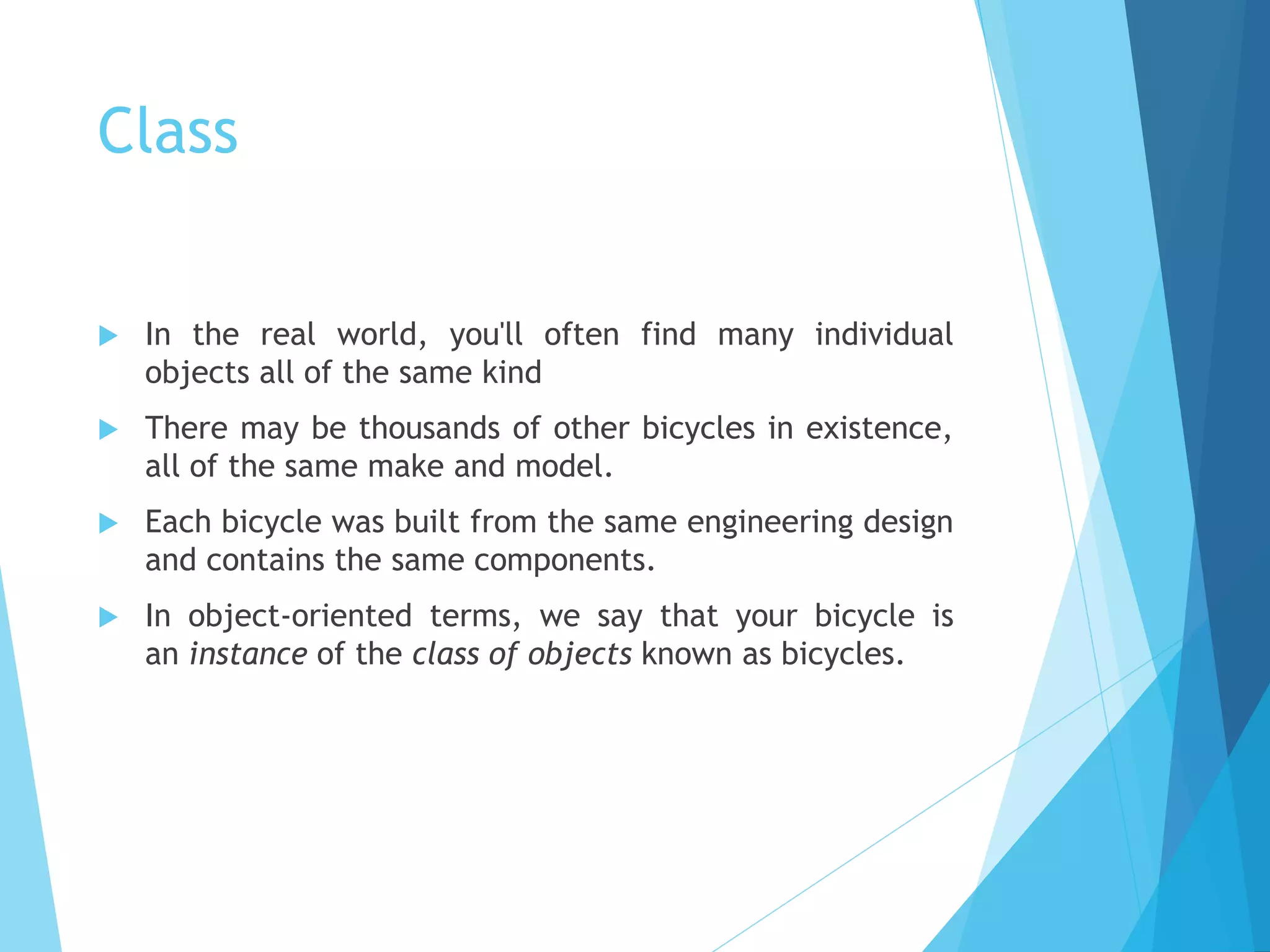 Class
 In the real world, you'll often find many individual
objects all of the same kind
 There may be thousands of other bicycles in existence,
all of the same make and model.
 Each bicycle was built from the same engineering design
and contains the same components.
 In object-oriented terms, we say that your bicycle is
an instance of the class of objects known as bicycles.
 
