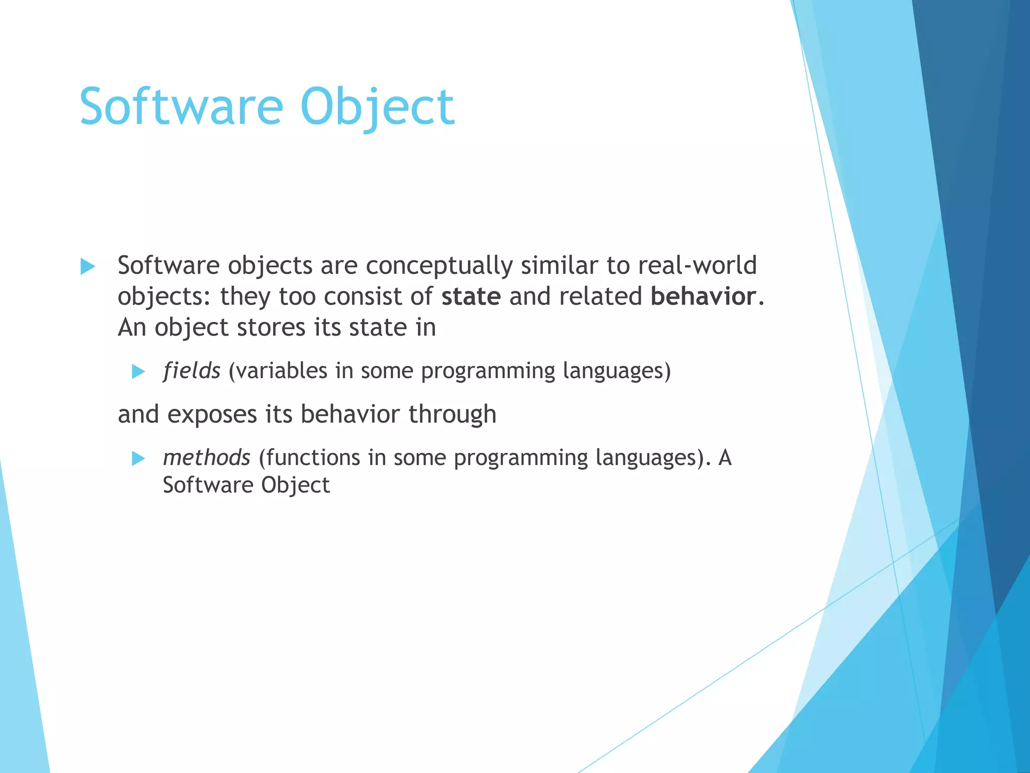 Software Object
 Software objects are conceptually similar to real-world
objects: they too consist of state and related behavior.
An object stores its state in
 fields (variables in some programming languages)
and exposes its behavior through
 methods (functions in some programming languages). A
Software Object
 