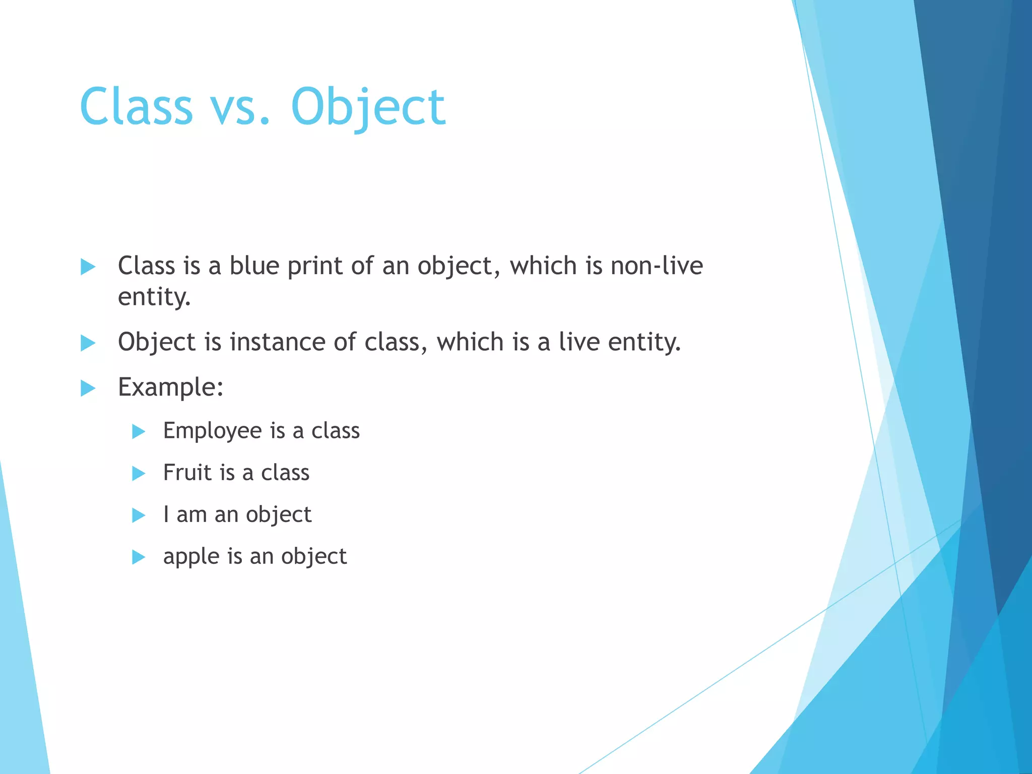 Class vs. Object
 Class is a blue print of an object, which is non-live
entity.
 Object is instance of class, which is a live entity.
 Example:
 Employee is a class
 Fruit is a class
 I am an object
 apple is an object
 