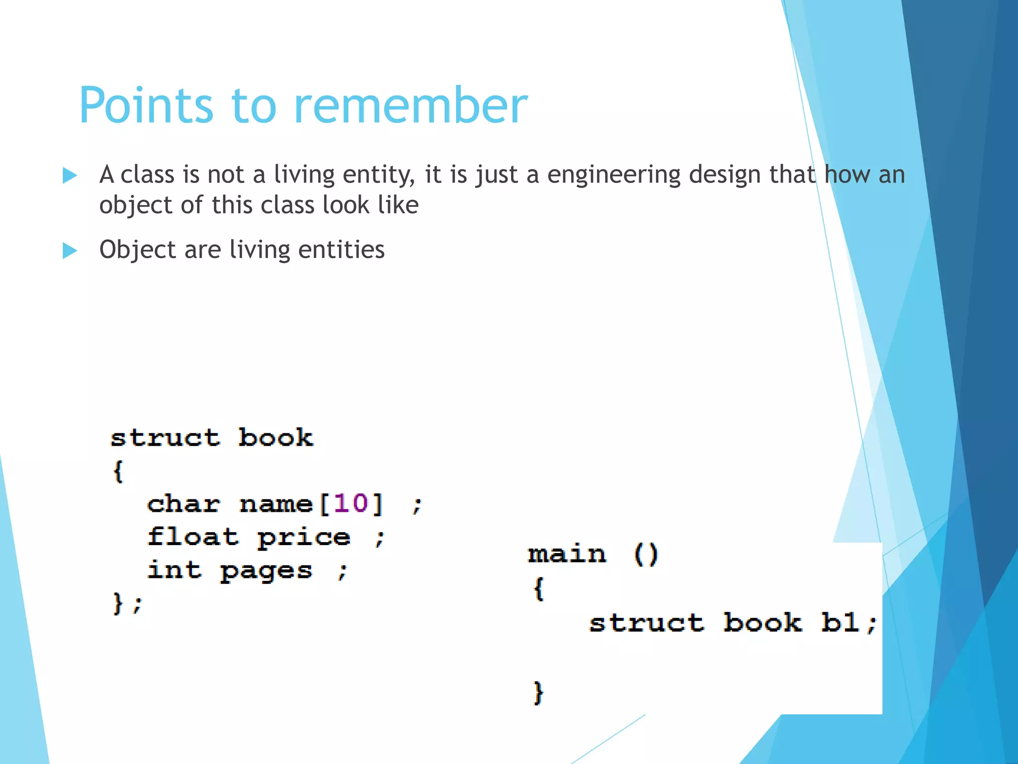 Points to remember
 A class is not a living entity, it is just a engineering design that how an
object of this class look like
 Object are living entities
 
