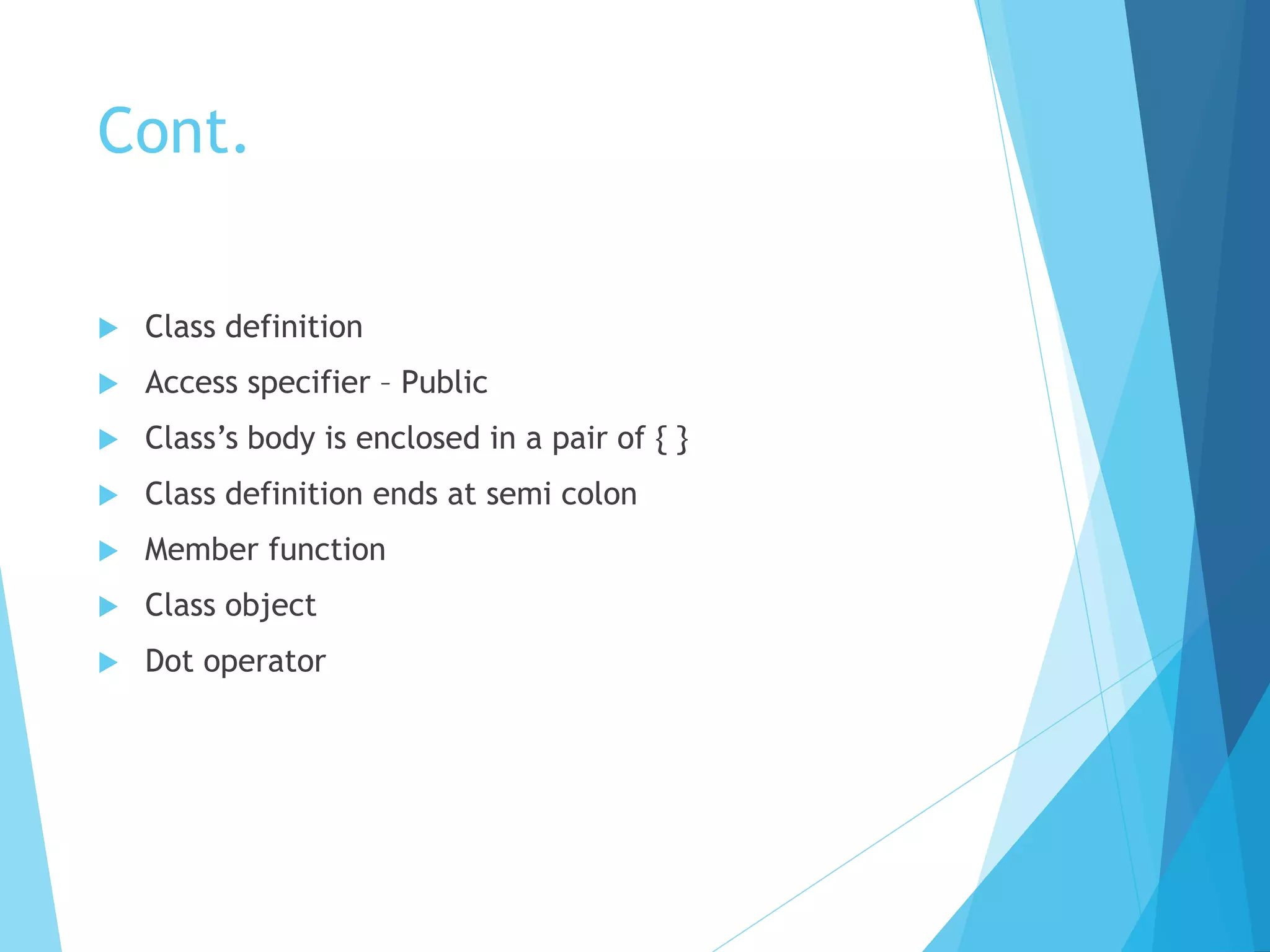 Cont.
 Class definition
 Access specifier – Public
 Class’s body is enclosed in a pair of { }
 Class definition ends at semi colon
 Member function
 Class object
 Dot operator
 