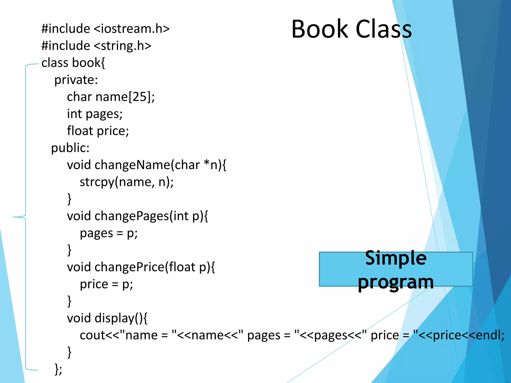 #include <iostream.h>
#include <string.h>
class book{
private:
char name[25];
int pages;
float price;
public:
void changeName(char *n){
strcpy(name, n);
}
void changePages(int p){
pages = p;
}
void changePrice(float p){
price = p;
}
void display(){
cout<<"name = "<<name<<" pages = "<<pages<<" price = "<<price<<endl;
}
};
Book Class
Simple
program
 
