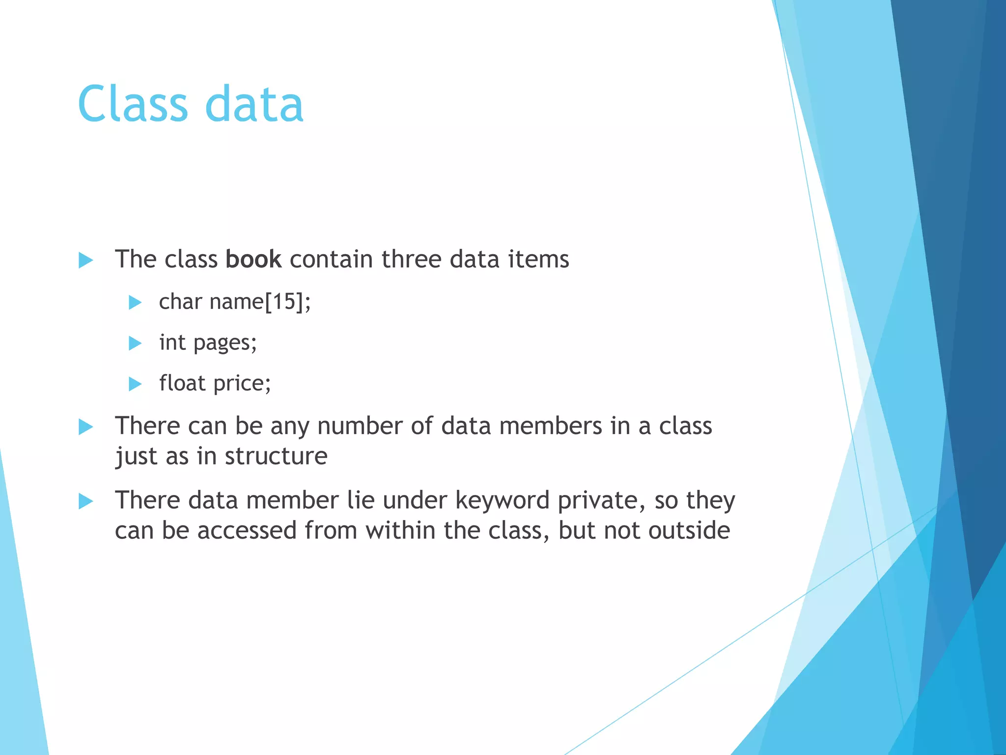 Class data
 The class book contain three data items
 char name[15];
 int pages;
 float price;
 There can be any number of data members in a class
just as in structure
 There data member lie under keyword private, so they
can be accessed from within the class, but not outside
 