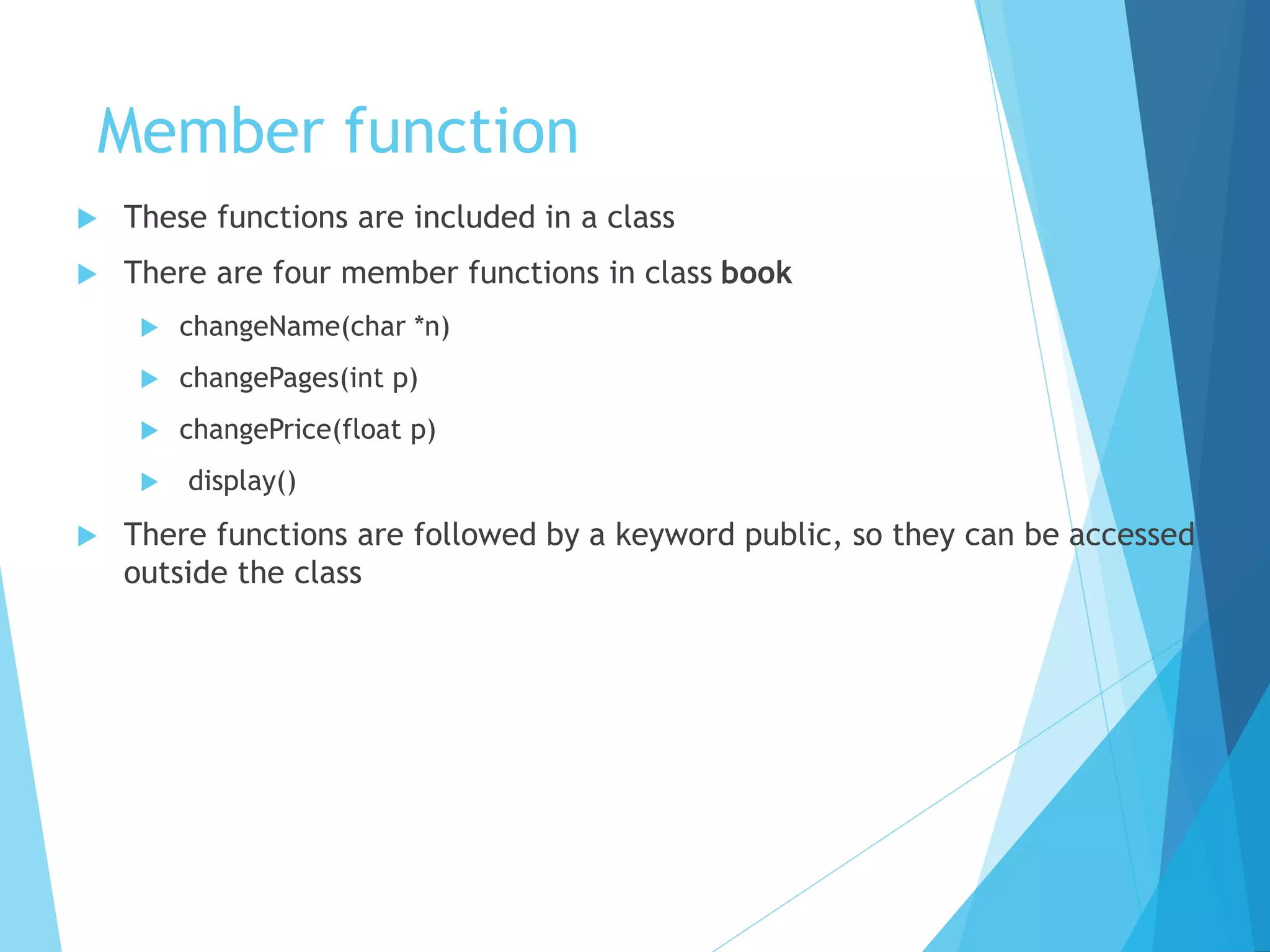 Member function
 These functions are included in a class
 There are four member functions in class book
 changeName(char *n)
 changePages(int p)
 changePrice(float p)
 display()
 There functions are followed by a keyword public, so they can be accessed
outside the class
 