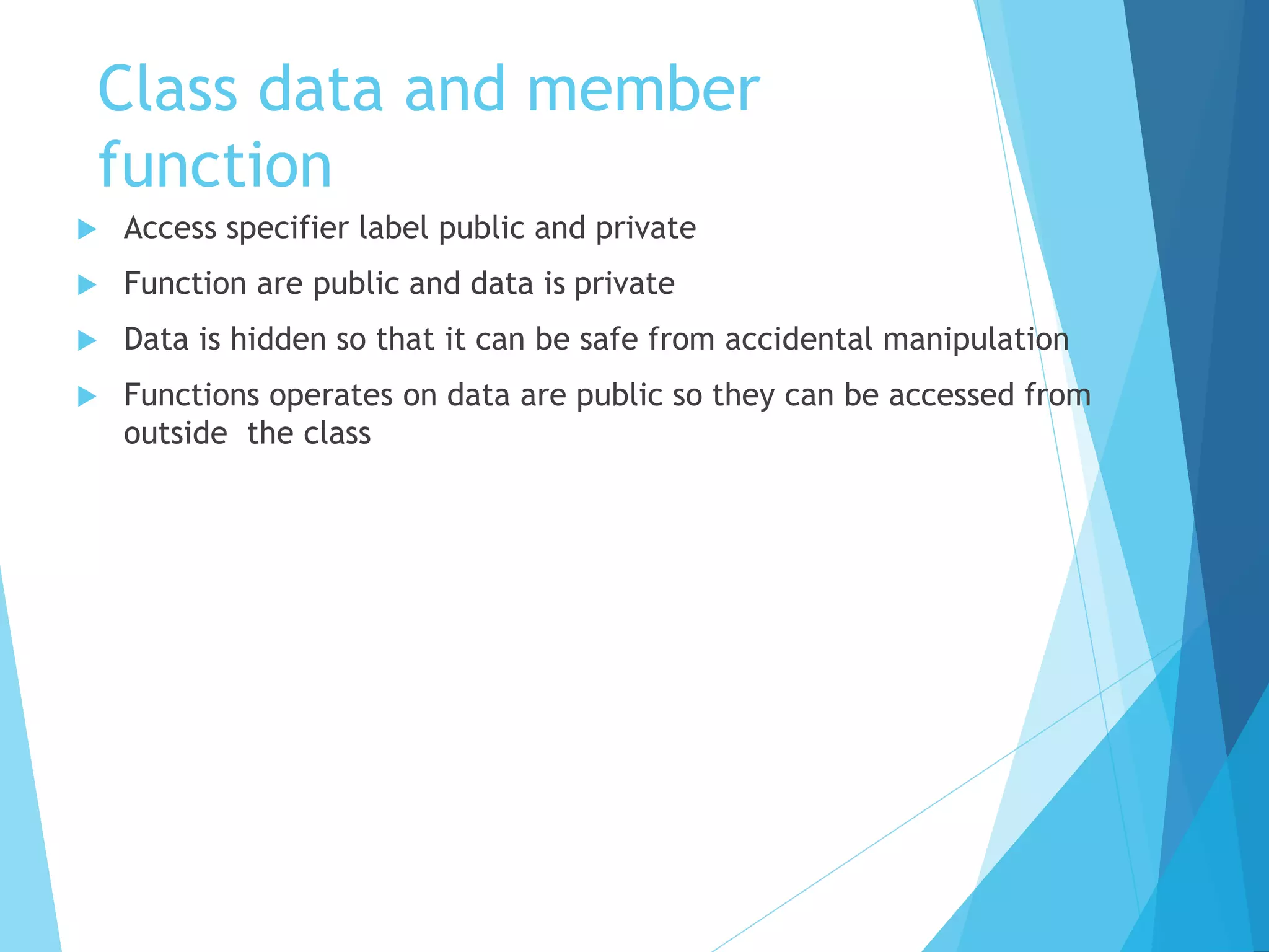 Class data and member
function
 Access specifier label public and private
 Function are public and data is private
 Data is hidden so that it can be safe from accidental manipulation
 Functions operates on data are public so they can be accessed from
outside the class
 