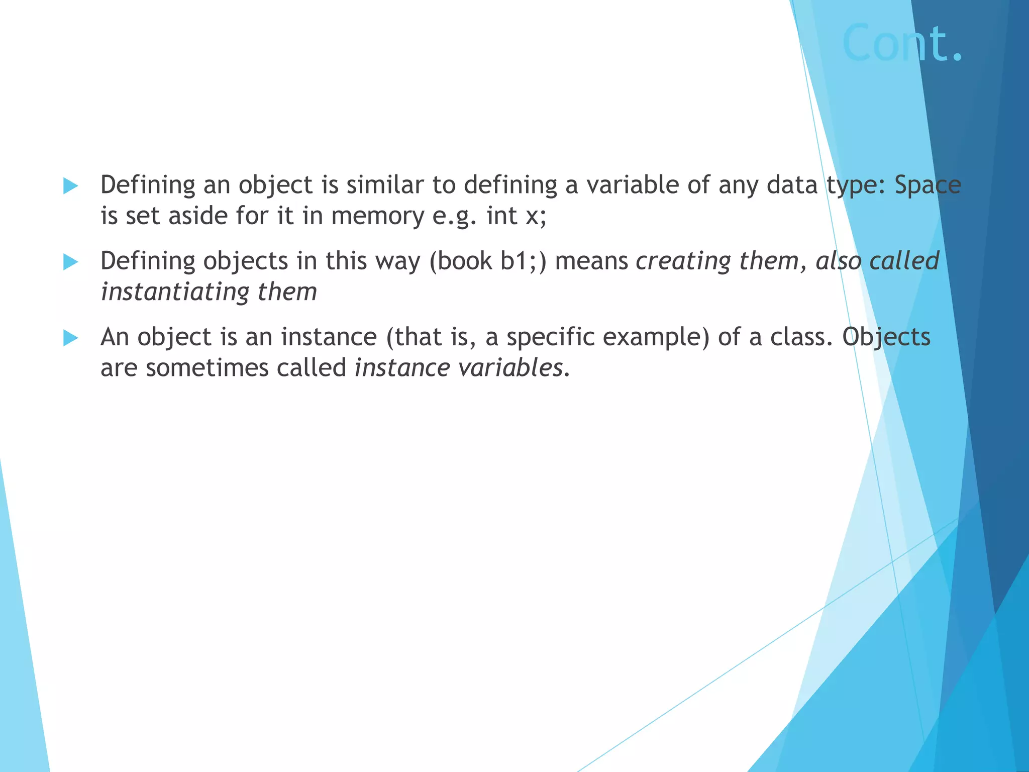 Cont.
 Defining an object is similar to defining a variable of any data type: Space
is set aside for it in memory e.g. int x;
 Defining objects in this way (book b1;) means creating them, also called
instantiating them
 An object is an instance (that is, a specific example) of a class. Objects
are sometimes called instance variables.
 