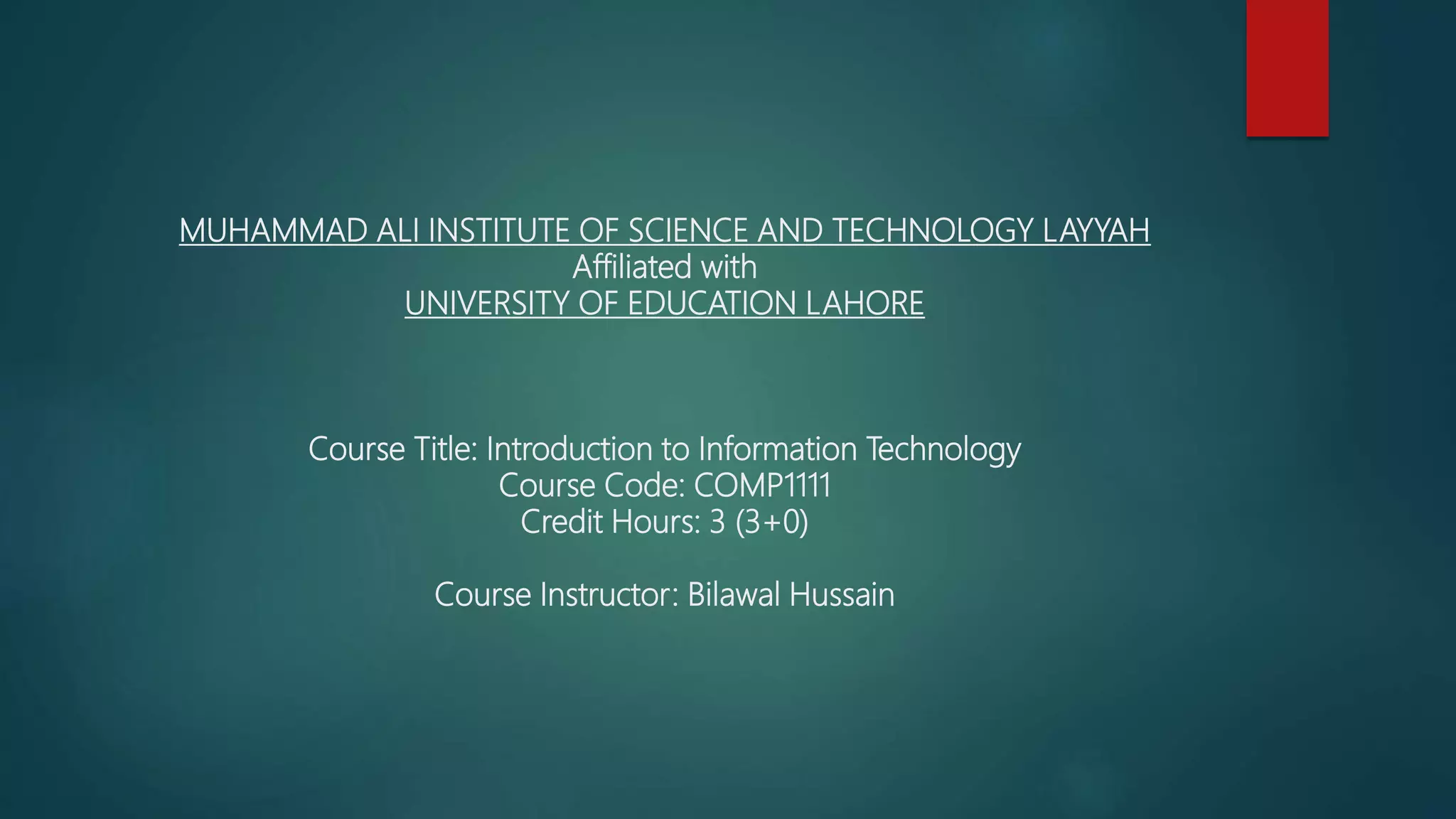 MUHAMMAD ALI INSTITUTE OF SCIENCE AND TECHNOLOGY LAYYAH
Affiliated with
UNIVERSITY OF EDUCATION LAHORE
Course Title: Introduction to Information Technology
Course Code: COMP1111
Credit Hours: 3 (3+0)
Course Instructor: Bilawal Hussain
 